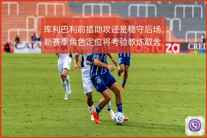 库利巴利前插助攻还是稳守后场,新赛季角色定位将考验教练取舍
