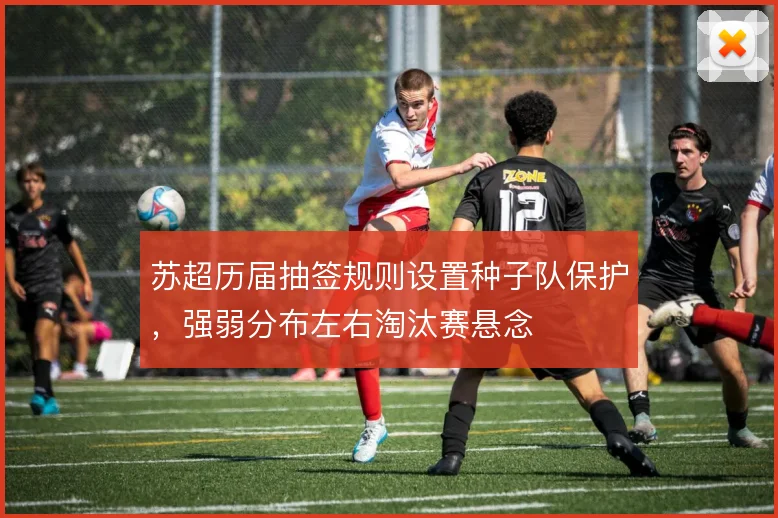 苏超历届抽签规则设置种子队保护,强弱分布左右淘汰赛悬念