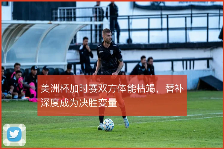 美洲杯加时赛双方体能枯竭,替补深度成为决胜变量