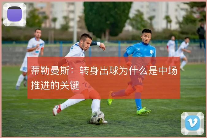 蒂勒曼斯:转身出球为什么是中场推进的关键
