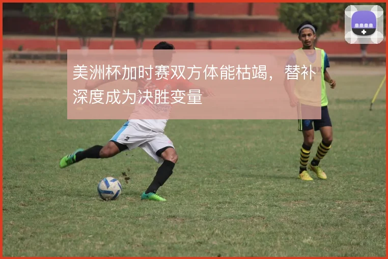 美洲杯加时赛双方体能枯竭,替补深度成为决胜变量