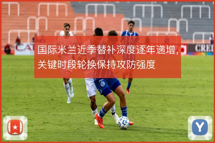 国际米兰近季替补深度逐年递增,关键时段轮换保持攻防强度