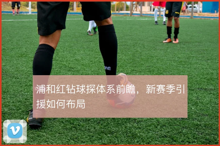 浦和红钻球探体系前瞻，新赛季引援如何布局