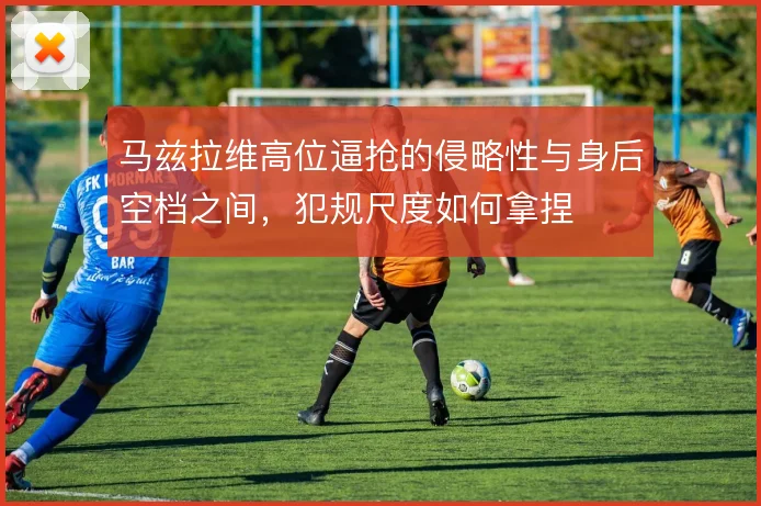 马兹拉维高位逼抢的侵略性与身后空档之间,犯规尺度如何拿捏