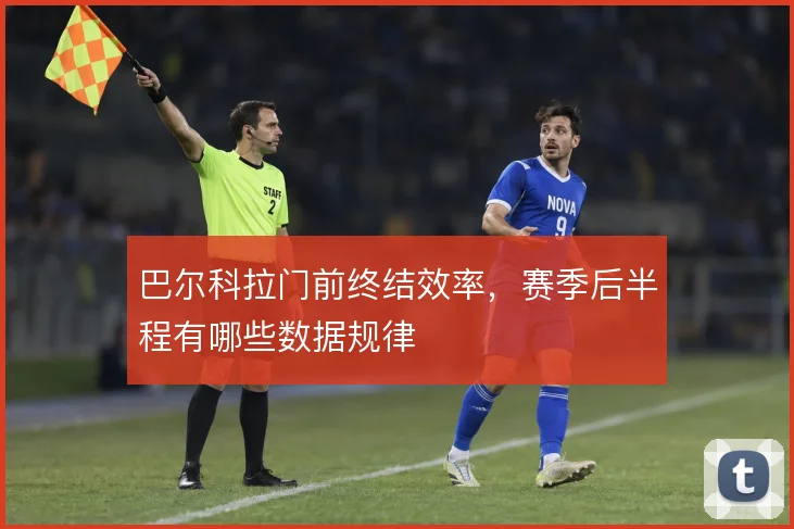 巴尔科拉门前终结效率,赛季后半程有哪些数据规律
