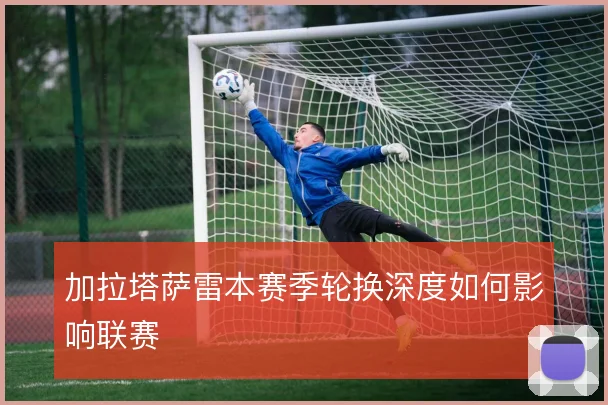 加拉塔萨雷本赛季轮换深度如何影响联赛