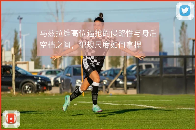 马兹拉维高位逼抢的侵略性与身后空档之间,犯规尺度如何拿捏