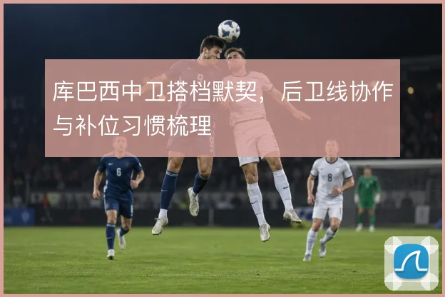 库巴西中卫搭档默契，后卫线协作与补位习惯梳理