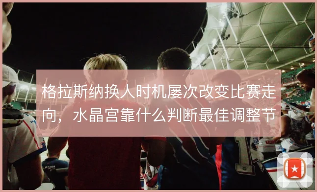 格拉斯纳换人时机屡次改变比赛走向,水晶宫靠什么判断最佳调整节点