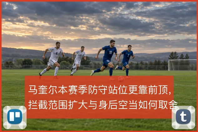 马奎尔本赛季防守站位更靠前顶,拦截范围扩大与身后空当如何取舍