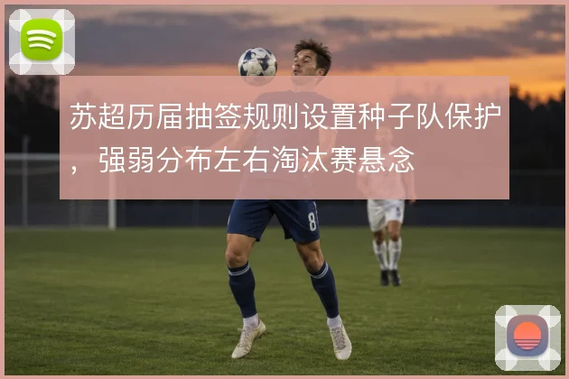 苏超历届抽签规则设置种子队保护,强弱分布左右淘汰赛悬念