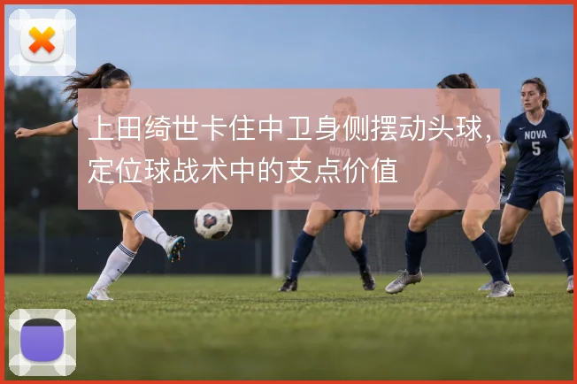 上田绮世卡住中卫身侧摆动头球,定位球战术中的支点价值