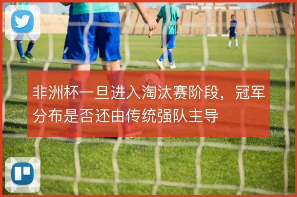 非洲杯一旦进入淘汰赛阶段，冠军分布是否还由传统强队主导