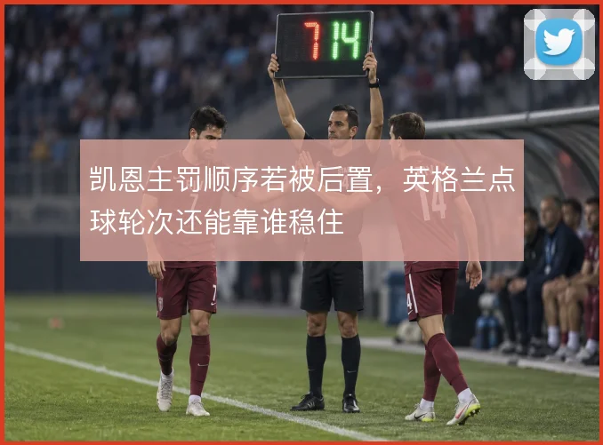 凯恩主罚顺序若被后置，英格兰点球轮次还能靠谁稳住