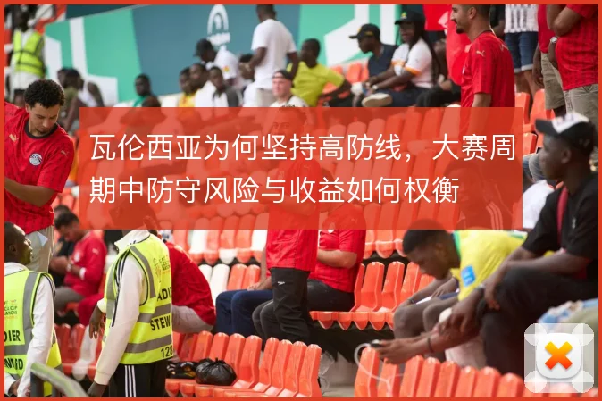 瓦伦西亚为何坚持高防线,大赛周期中防守风险与收益如何权衡