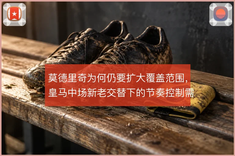 莫德里奇为何仍要扩大覆盖范围，皇马中场新老交替下的节奏控制需求