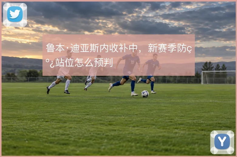 鲁本·迪亚斯内收补中,新赛季防线站位怎么预判