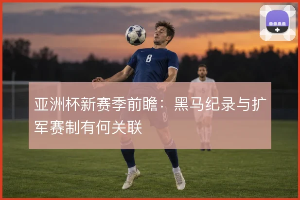 亚洲杯新赛季前瞻:黑马纪录与扩军赛制有何关联